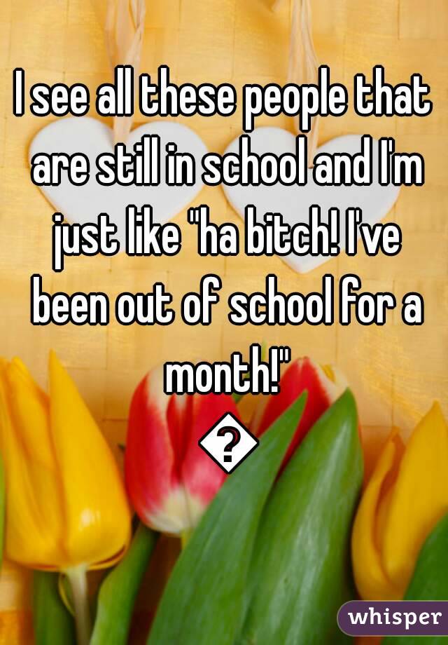 I see all these people that are still in school and I'm just like "ha bitch! I've been out of school for a month!" 😝
