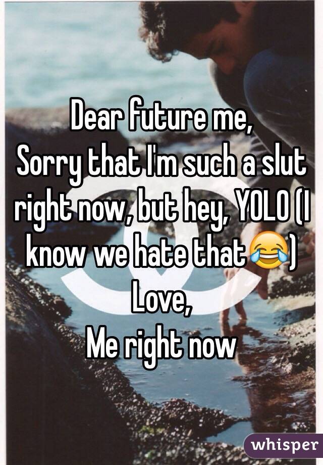 Dear future me, 
Sorry that I'm such a slut right now, but hey, YOLO (I know we hate that😂) 
Love, 
Me right now