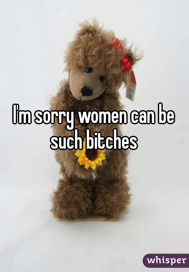I'm sorry women can be such bitches 