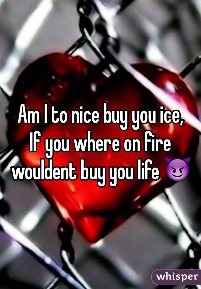 Am I to nice buy you ice,
If you where on fire wouldent buy you life 😈