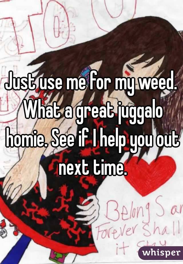 Just use me for my weed. What a great juggalo homie. See if I help you out next time.