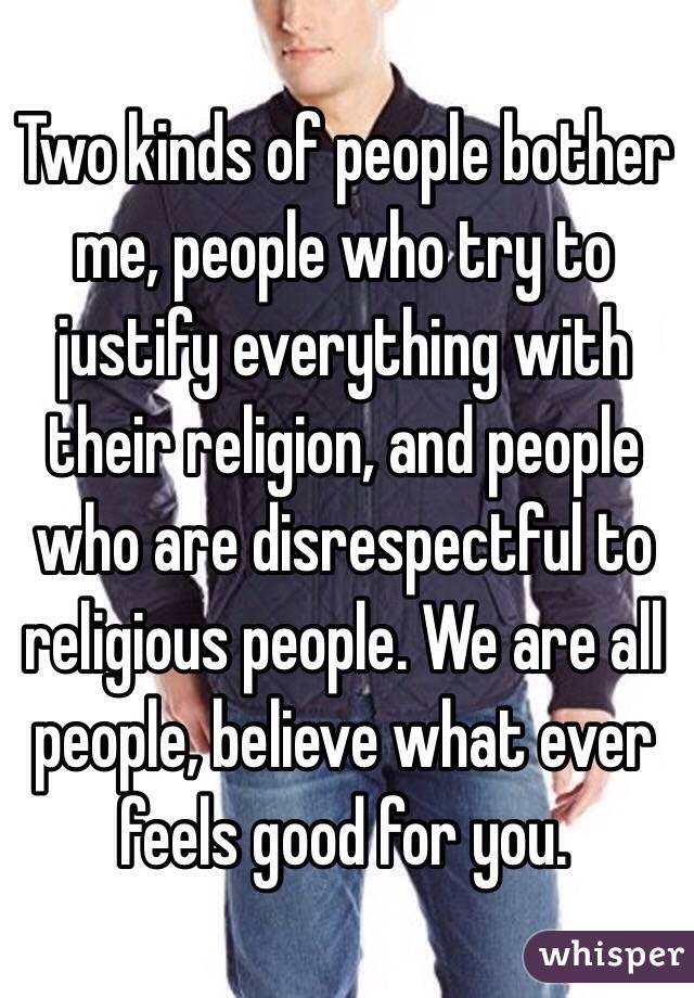 Two kinds of people bother me, people who try to justify everything with their religion, and people who are disrespectful to religious people. We are all people, believe what ever feels good for you.
