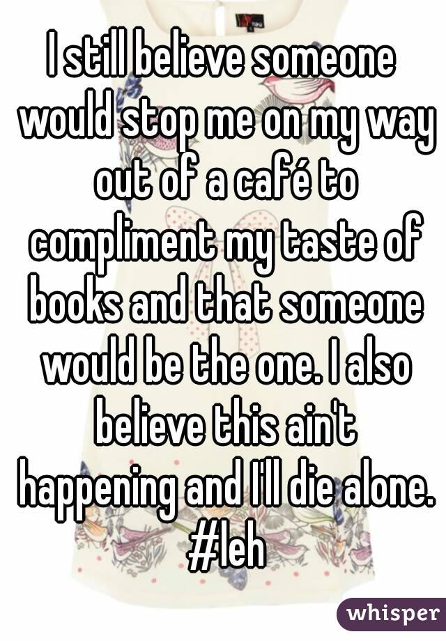 I still believe someone would stop me on my way out of a café to compliment my taste of books and that someone would be the one. I also believe this ain't happening and I'll die alone. #leh