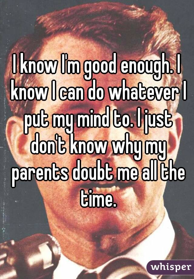 I know I'm good enough. I know I can do whatever I put my mind to. I just don't know why my parents doubt me all the time.