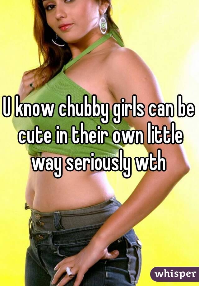 U know chubby girls can be cute in their own little way seriously wth 