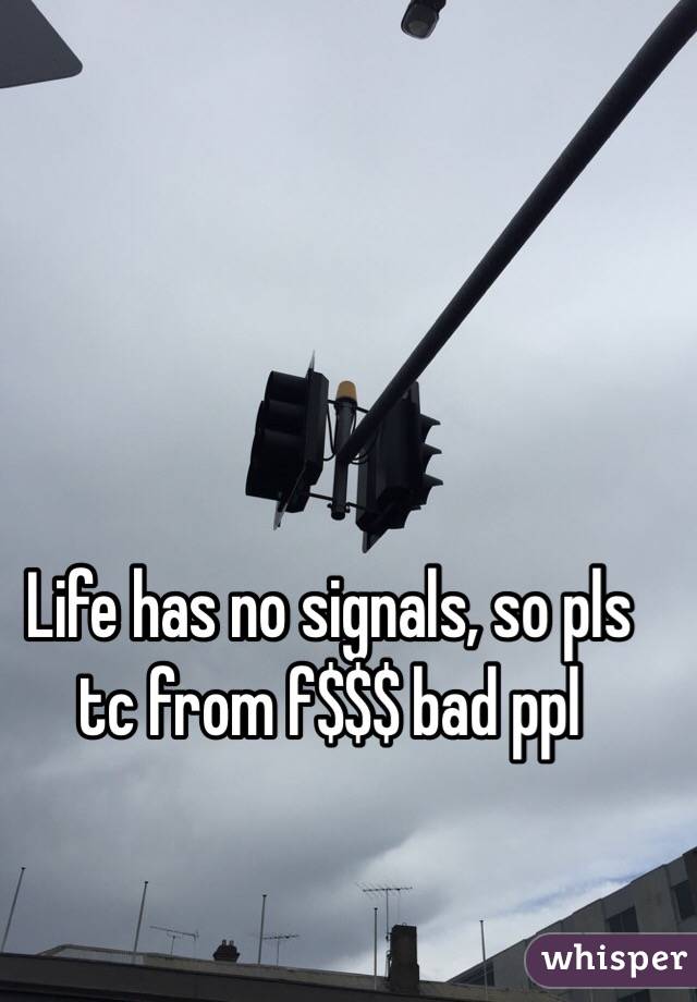 Life has no signals, so pls tc from f$$$ bad ppl