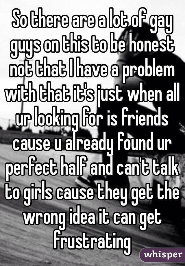So there are a lot of gay guys on this to be honest not that I have a problem with that it's just when all ur looking for is friends cause u already found ur perfect half and can't talk to girls cause they get the wrong idea it can get frustrating 