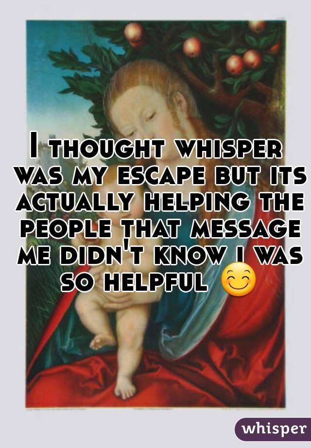 I thought whisper was my escape but its actually helping the people that message me didn't know i was so helpful 😊
