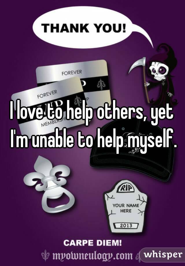 I love to help others, yet I'm unable to help myself.