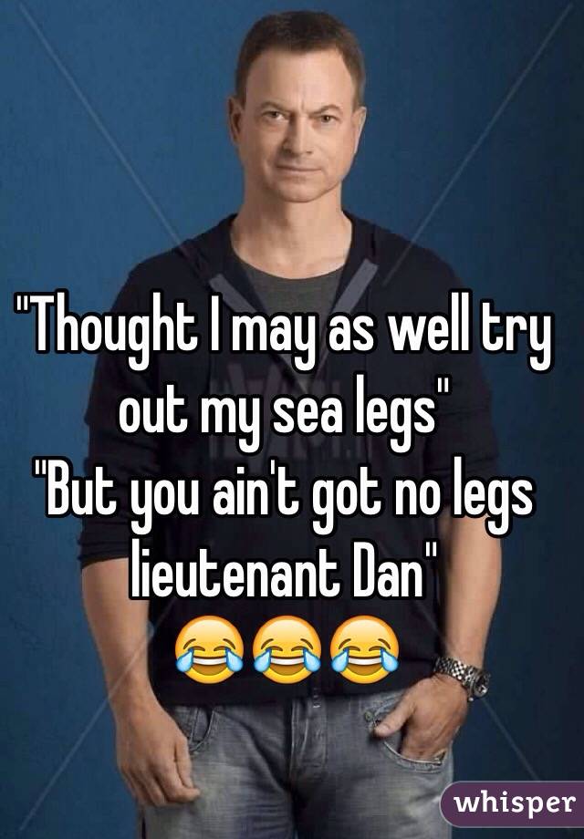 "Thought I may as well try out my sea legs" 
"But you ain't got no legs lieutenant Dan" 
😂😂😂