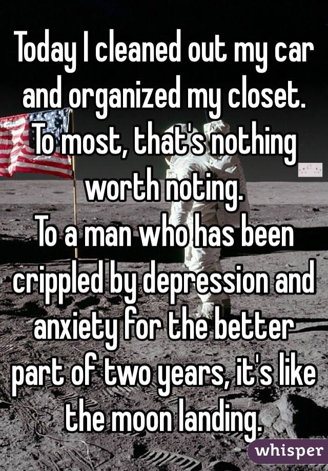 Today I cleaned out my car and organized my closet.  To most, that's nothing worth noting.
To a man who has been crippled by depression and anxiety for the better part of two years, it's like the moon landing.