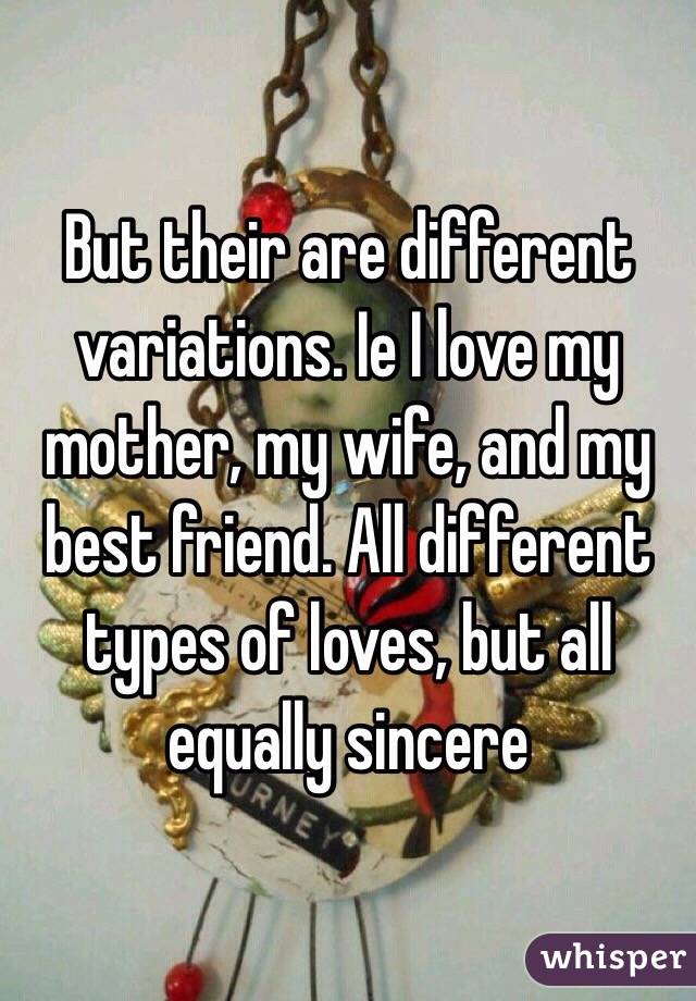 But their are different variations. Ie I love my mother, my wife, and my best friend. All different types of loves, but all equally sincere 