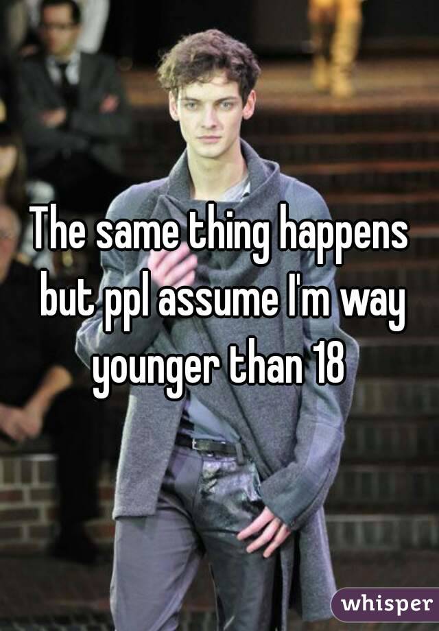 The same thing happens but ppl assume I'm way younger than 18 