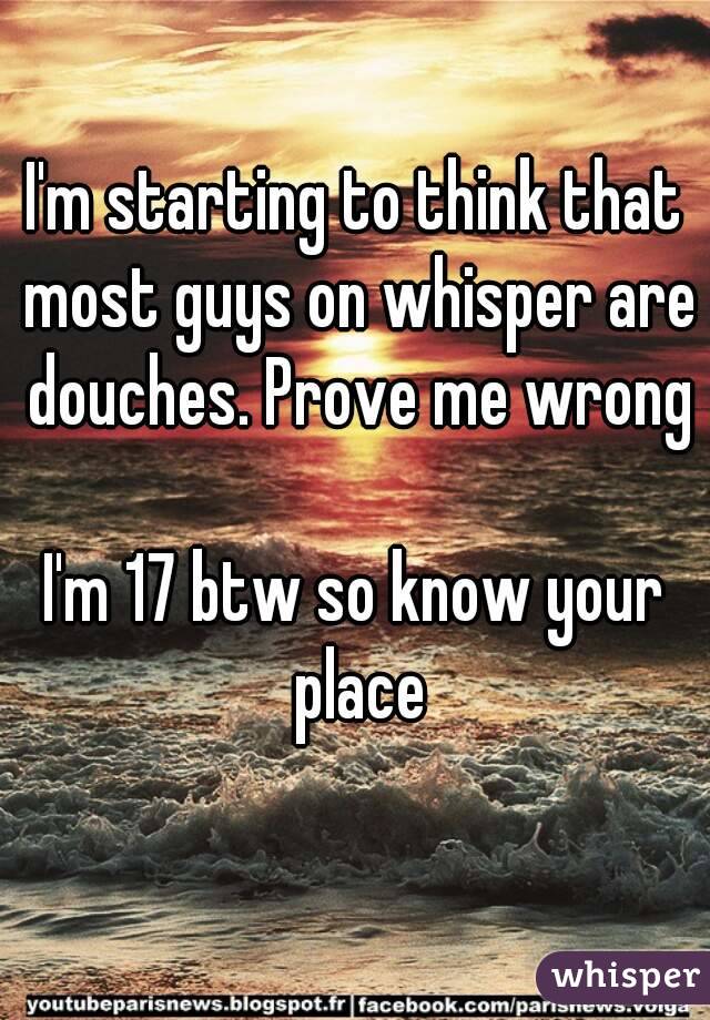 I'm starting to think that most guys on whisper are douches. Prove me wrong

I'm 17 btw so know your place