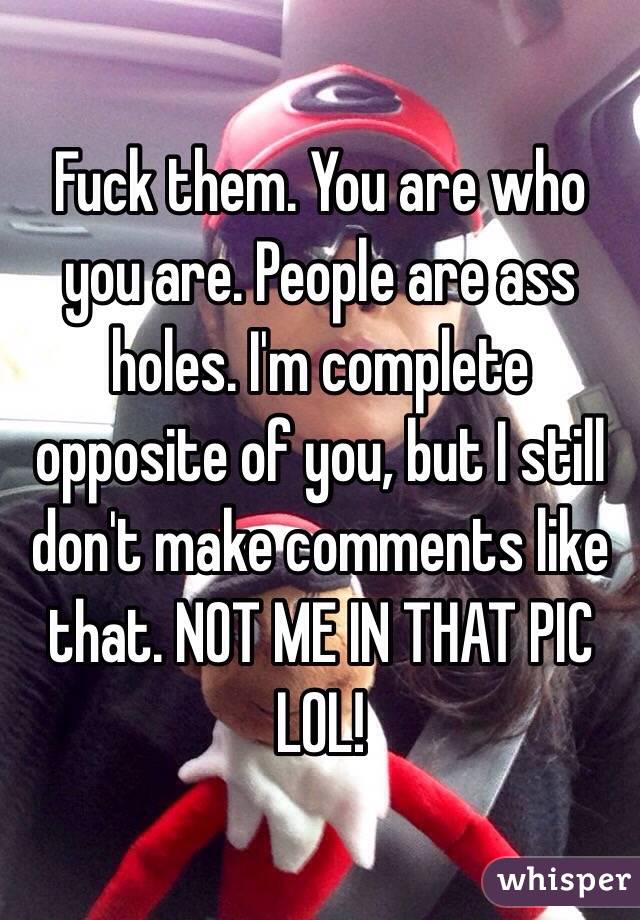 Fuck them. You are who you are. People are ass holes. I'm complete opposite of you, but I still don't make comments like that. NOT ME IN THAT PIC LOL!