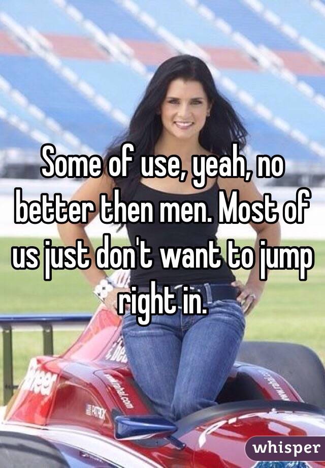 Some of use, yeah, no better then men. Most of us just don't want to jump right in. 