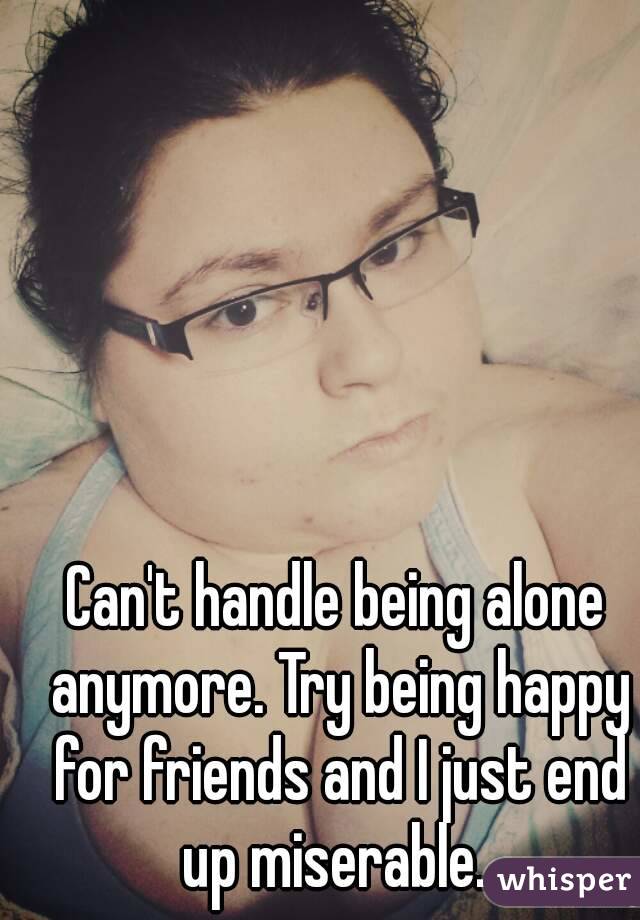 Can't handle being alone anymore. Try being happy for friends and I just end up miserable. 