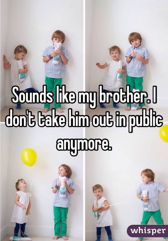 Sounds like my brother. I don't take him out in public anymore. 