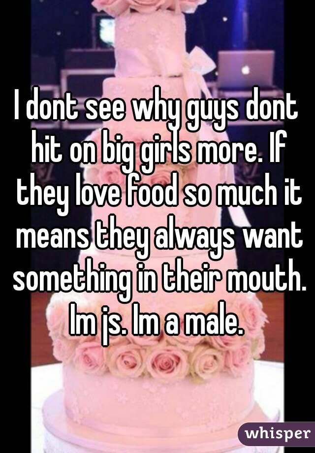 I dont see why guys dont hit on big girls more. If they love food so much it means they always want something in their mouth. Im js. Im a male. 