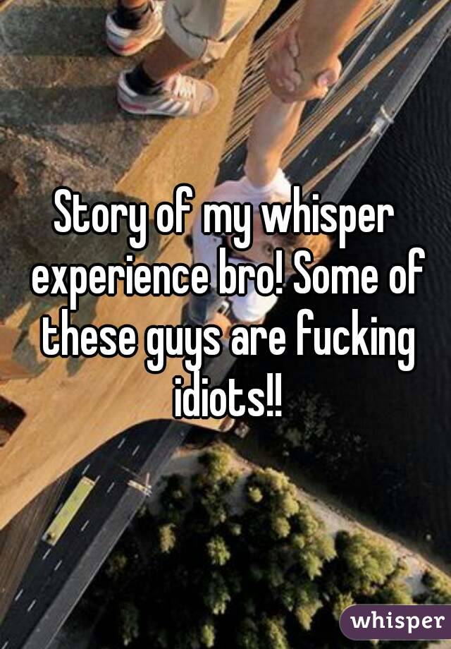 Story of my whisper experience bro! Some of these guys are fucking idiots!!