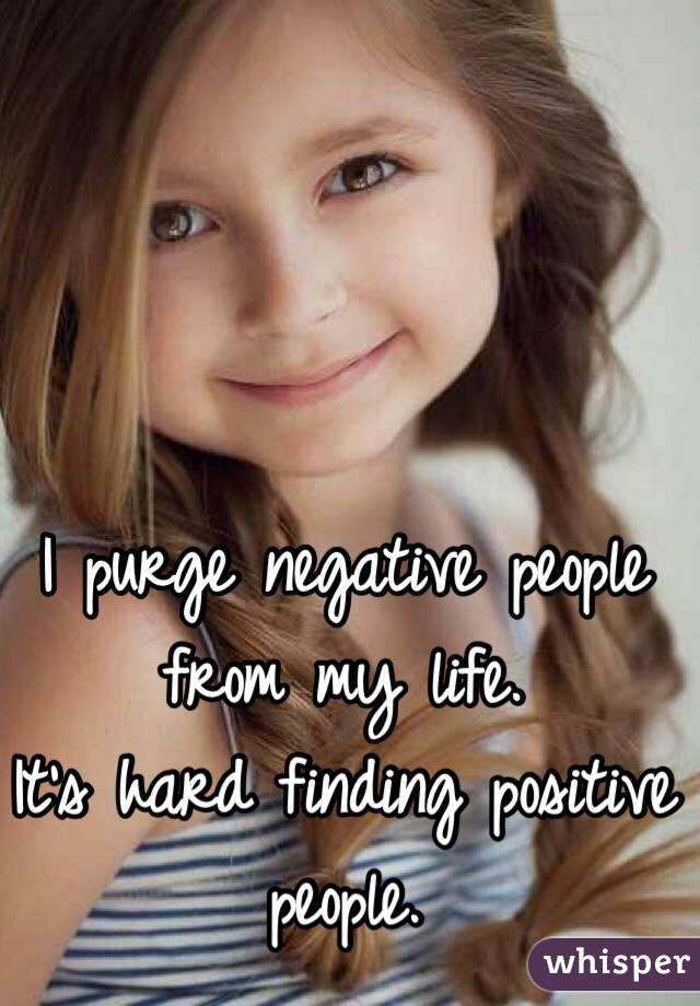 I purge negative people from my life. 
It's hard finding positive people. 