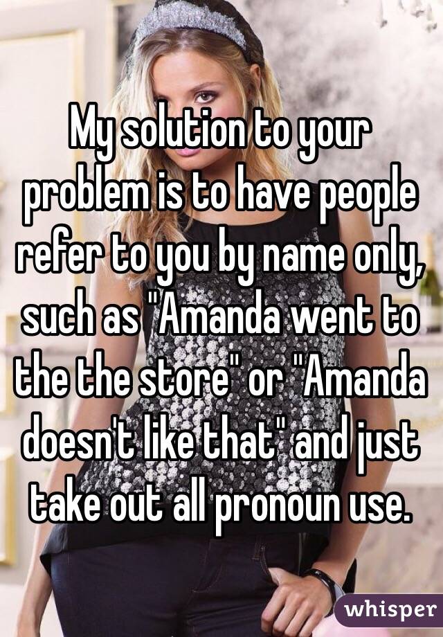 My solution to your problem is to have people refer to you by name only, such as "Amanda went to the the store" or "Amanda doesn't like that" and just take out all pronoun use.
