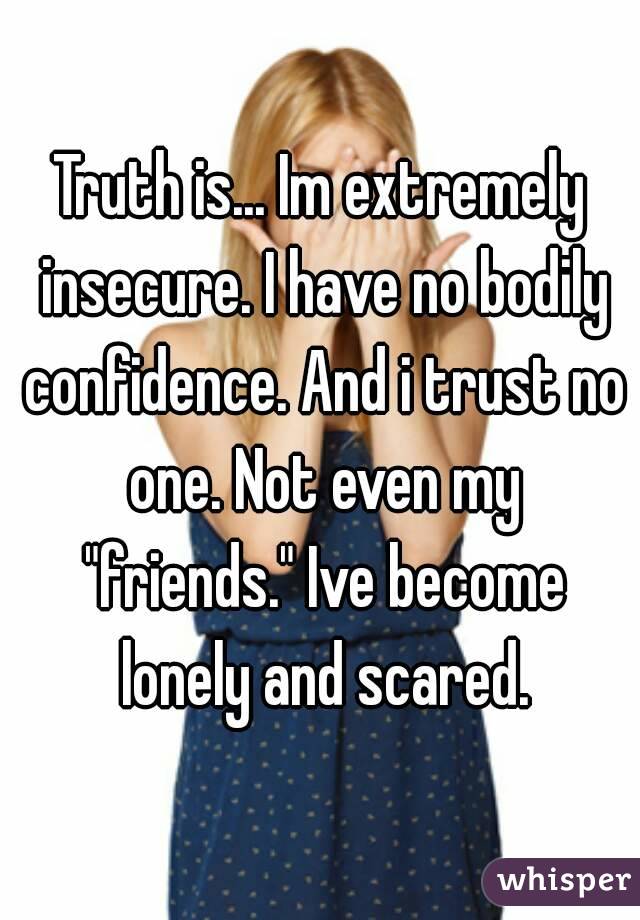 Truth is... Im extremely insecure. I have no bodily confidence. And i trust no one. Not even my "friends." Ive become lonely and scared.