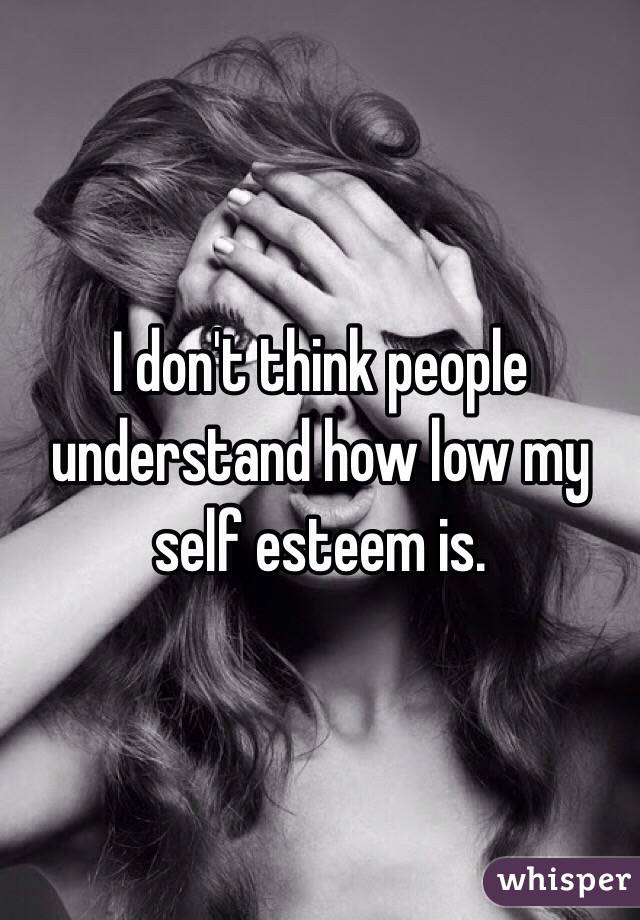 I don't think people understand how low my self esteem is. 
