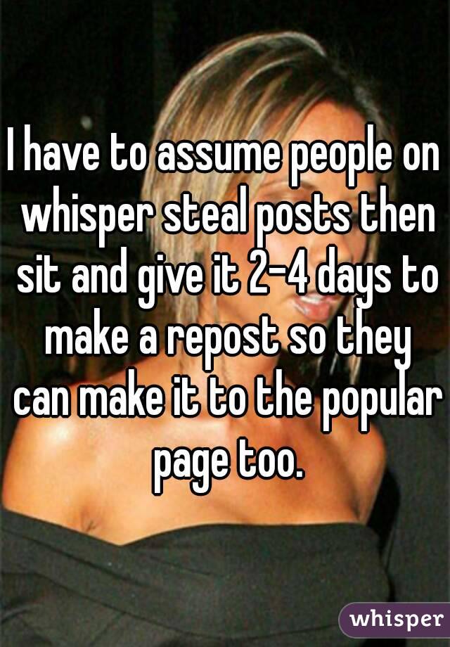 I have to assume people on whisper steal posts then sit and give it 2-4 days to make a repost so they can make it to the popular page too.