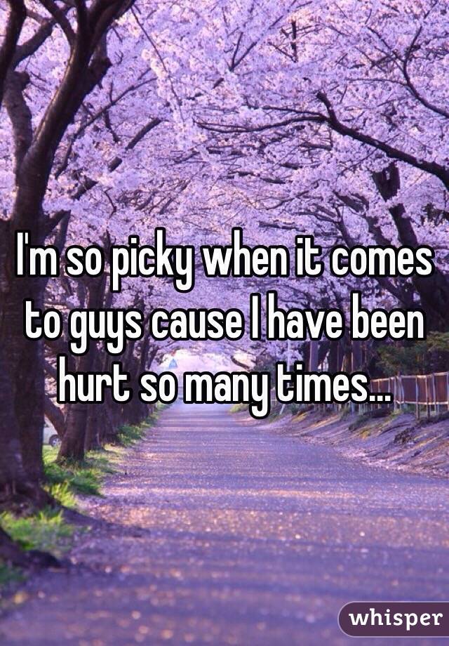 I'm so picky when it comes to guys cause I have been hurt so many times... 