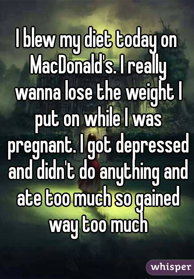 I blew my diet today on MacDonald's. I really wanna lose the weight I put on while I was pregnant. I got depressed and didn't do anything and ate too much so gained way too much