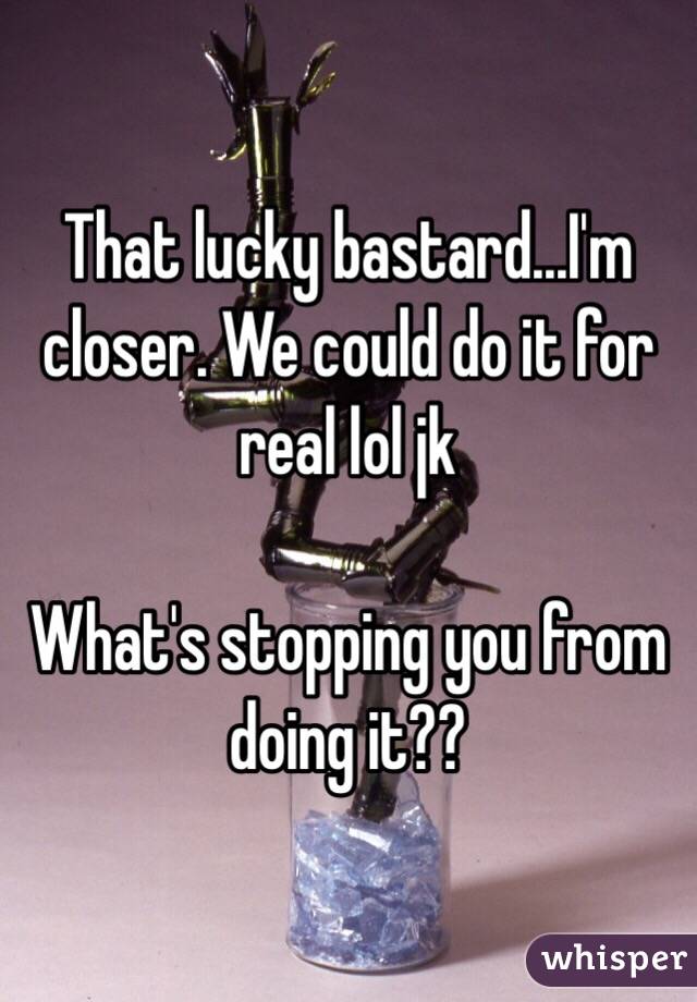 That lucky bastard...I'm closer. We could do it for real lol jk

What's stopping you from doing it??