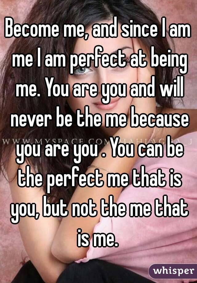 Become me, and since I am me I am perfect at being me. You are you and will never be the me because you are you . You can be the perfect me that is you, but not the me that is me. 