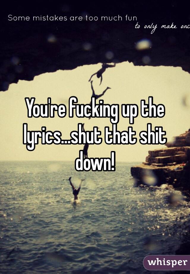 You're fucking up the lyrics...shut that shit down!