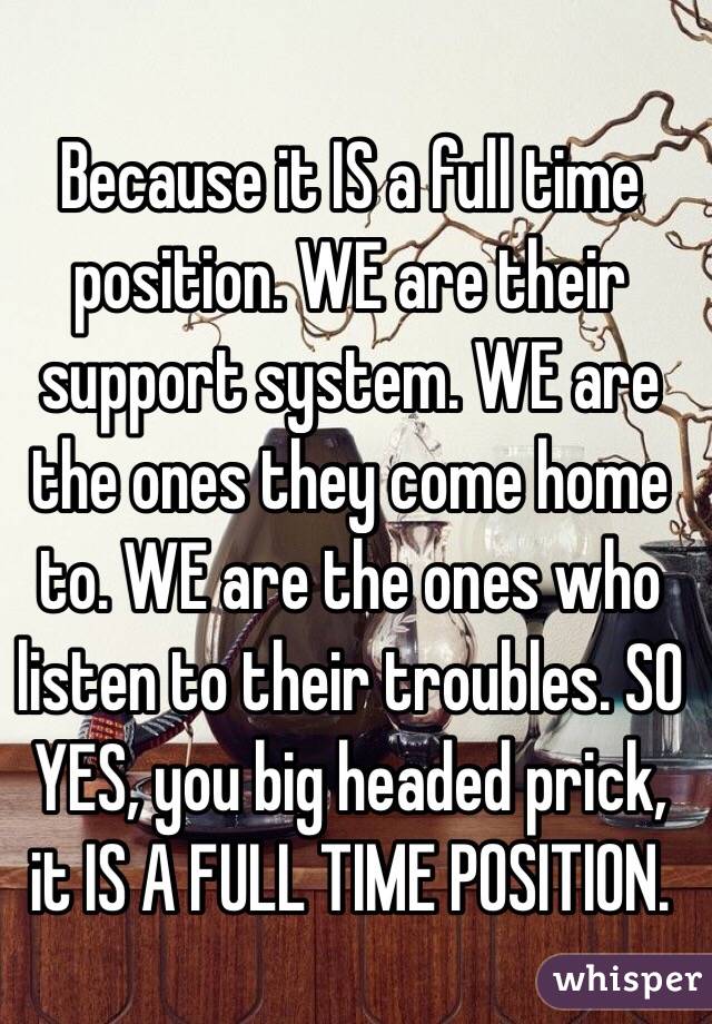 Because it IS a full time position. WE are their support system. WE are the ones they come home to. WE are the ones who listen to their troubles. SO YES, you big headed prick, it IS A FULL TIME POSITION.