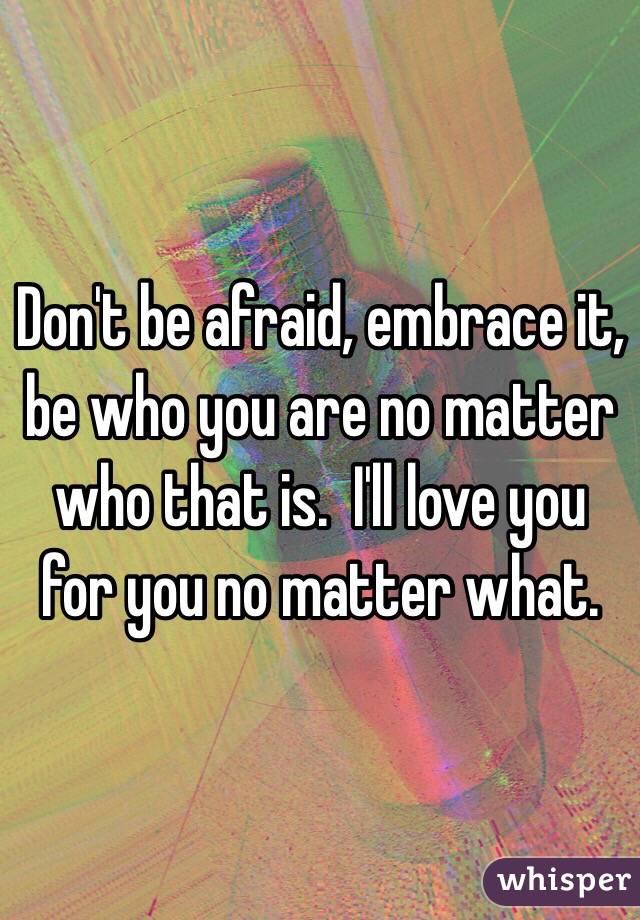 Don't be afraid, embrace it, be who you are no matter who that is.  I'll love you for you no matter what. 