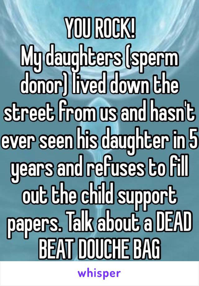 YOU ROCK!
My daughters (sperm donor) lived down the street from us and hasn't ever seen his daughter in 5 years and refuses to fill out the child support papers. Talk about a DEAD BEAT DOUCHE BAG 