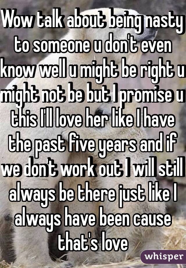 Wow talk about being nasty to someone u don't even know well u might be right u might not be but I promise u this I'll love her like I have the past five years and if we don't work out I will still always be there just like I always have been cause that's love