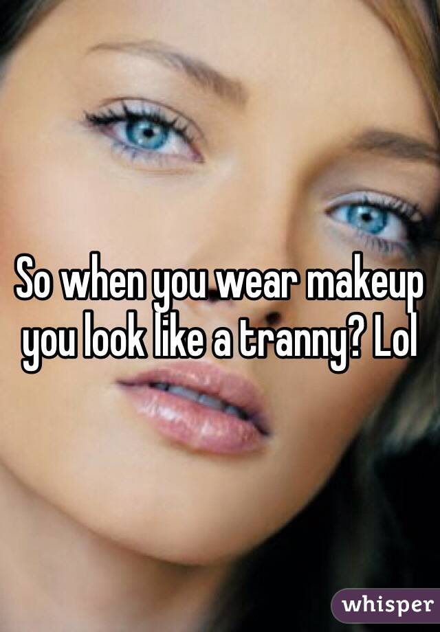 So when you wear makeup you look like a tranny? Lol