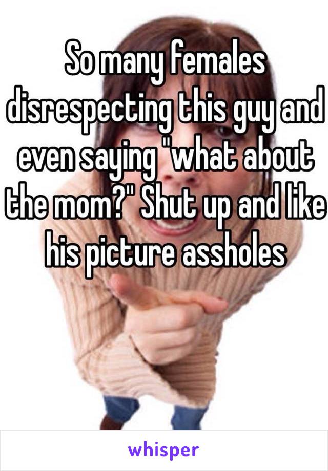 So many females disrespecting this guy and even saying "what about the mom?" Shut up and like his picture assholes 