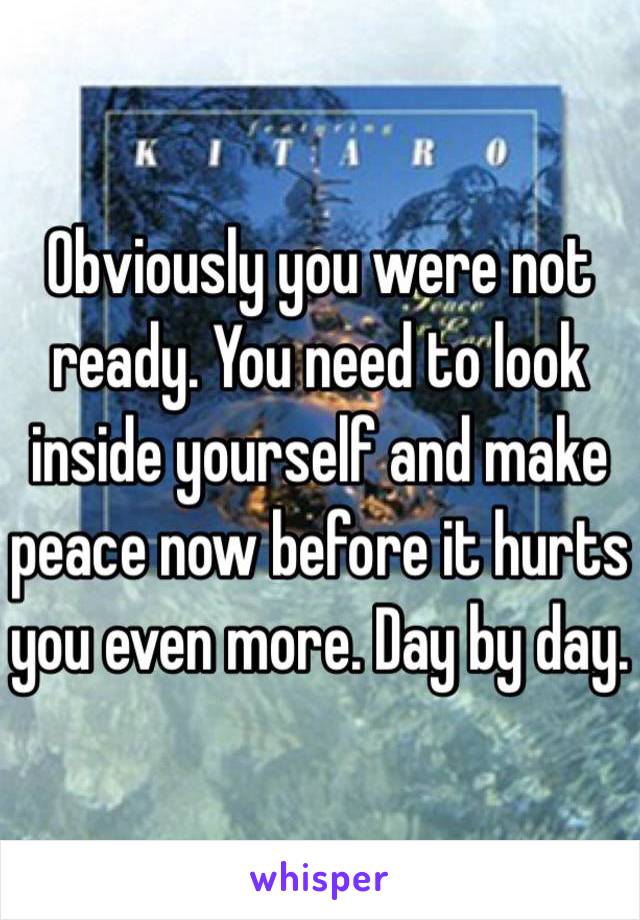 Obviously you were not ready. You need to look inside yourself and make peace now before it hurts you even more. Day by day.