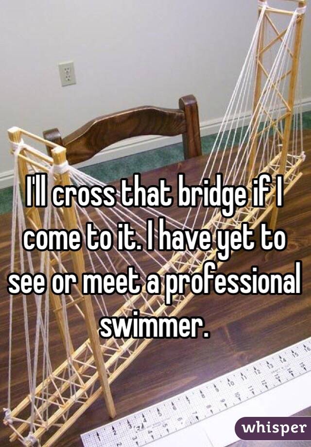 I'll cross that bridge if I come to it. I have yet to see or meet a professional swimmer. 