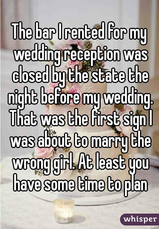 The bar I rented for my wedding reception was closed by the state the night before my wedding. That was the first sign I was about to marry the wrong girl. At least you have some time to plan
