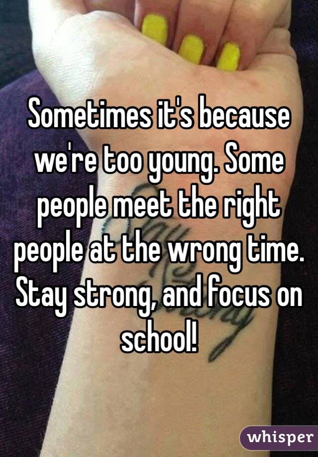 Sometimes it's because we're too young. Some people meet the right people at the wrong time. Stay strong, and focus on school!