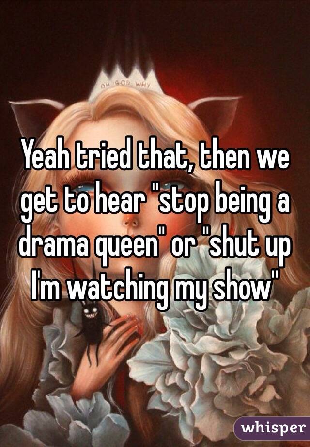 Yeah tried that, then we get to hear "stop being a drama queen" or "shut up I'm watching my show"