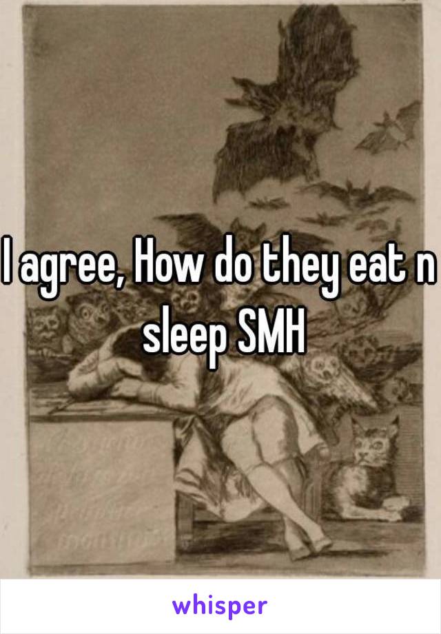 I agree, How do they eat n sleep SMH