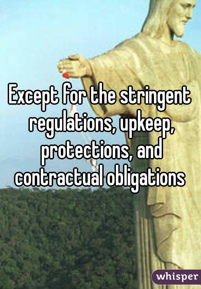 Except for the stringent regulations, upkeep, protections, and contractual obligations 