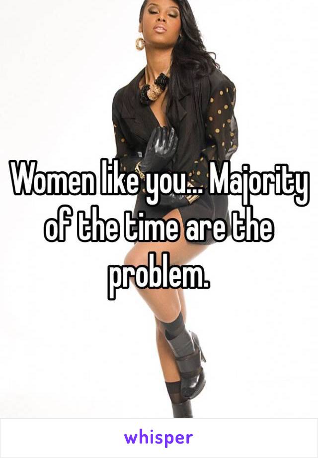 Women like you... Majority of the time are the problem.