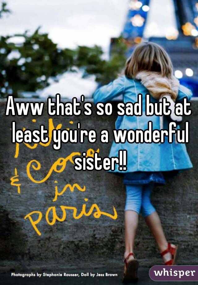 Aww that's so sad but at least you're a wonderful sister!!