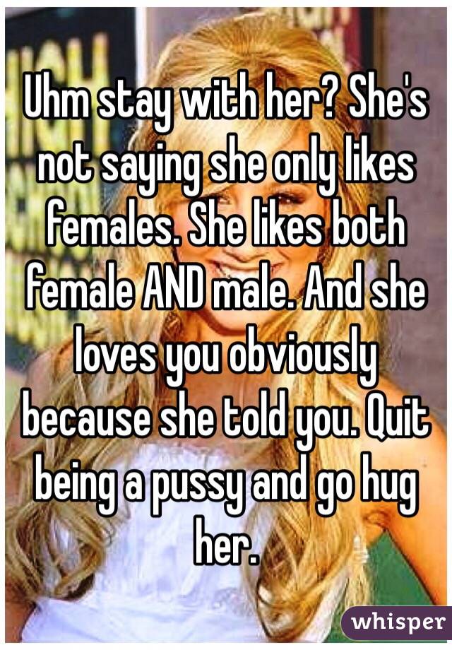 Uhm stay with her? She's not saying she only likes females. She likes both female AND male. And she loves you obviously because she told you. Quit being a pussy and go hug her. 